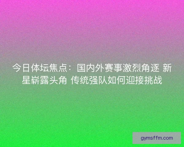 今日体坛焦点：国内外赛事激烈角逐 新星崭露头角 传统强队如何迎接挑战